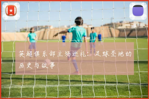 英超俱乐部主场巡礼:足球圣地的历史与故事