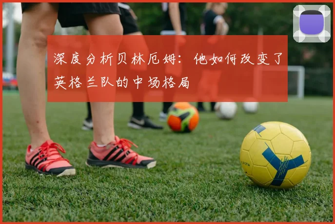 深度分析贝林厄姆：他如何改变了英格兰队的中场格局