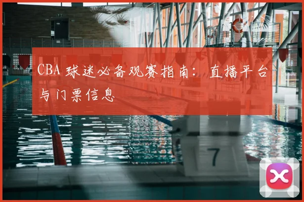 CBA 球迷必备观赛指南:直播平台与门票信息