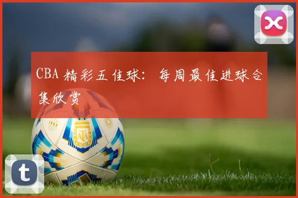 CBA 精彩五佳球:每周最佳进球合集欣赏