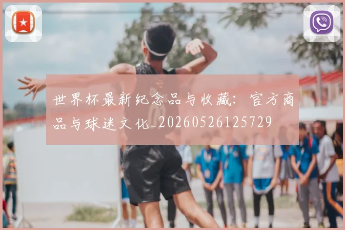 世界杯最新纪念品与收藏：官方商品与球迷文化_20260526125729