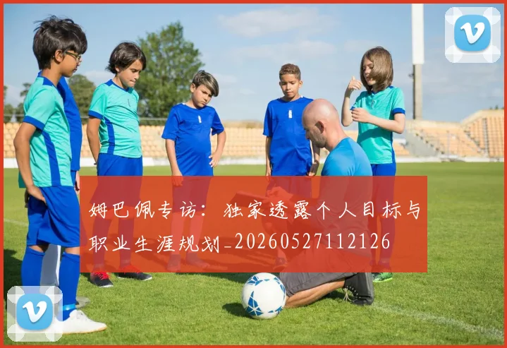 姆巴佩专访:独家透露个人目标与职业生涯规划_20260527112126
